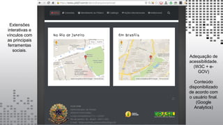 Extensões
interativas e
vínculos com
as principais
ferramentas
sociais.
Adequação de
acessibilidade.
(W3C + e-
GOV)
Conteúdo
disponibilizado
de acordo com
o usuário final.
(Google
Analytics)
 
