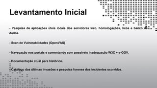 Levantamento Inicial
- Pesquisa de aplicações úteis locais dos servidores web, homologações, lixos e banco de
dados.
- Scan de Vulnerabilidades (OpenVAS)
- Navegação nos portais e comentando com possíveis inadequação W3C + e-GOV.
- Documentação atual para histórico.
- Catálogo das últimas invasões e pesquisa forense dos incidentes ocorridos.
 