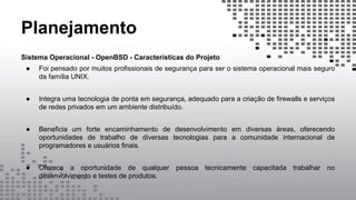 Planejamento
Sistema Operacional - OpenBSD - Características do Projeto
● Foi pensado por muitos profissionais de segurança para ser o sistema operacional mais seguro
da família UNIX.
● Integra uma tecnologia de ponta em segurança, adequado para a criação de firewalls e serviços
de redes privados em um ambiente distribuído.
● Beneficia um forte encaminhamento de desenvolvimento em diversas áreas, oferecendo
oportunidades de trabalho de diversas tecnologias para a comunidade internacional de
programadores e usuários finais.
● Oferece a oportunidade de qualquer pessoa tecnicamente capacitada trabalhar no
desenvolvimento e testes de produtos.
 