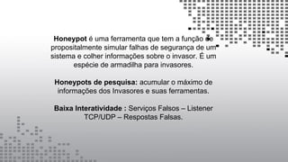 Honeypot é uma ferramenta que tem a função de
propositalmente simular falhas de segurança de um
sistema e colher informações sobre o invasor. É um
espécie de armadilha para invasores.
Honeypots de pesquisa: acumular o máximo de
informações dos Invasores e suas ferramentas.
Baixa Interatividade : Serviços Falsos – Listener
TCP/UDP – Respostas Falsas.
 