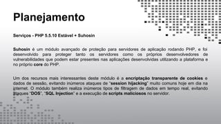 Planejamento
Serviços - PHP 5.5.10 Estável + Suhosin
Suhosin é um módulo avançado de proteção para servidores de aplicação rodando PHP, e foi
desenvolvido para proteger tanto os servidores como os próprios desenvolvedores de
vulnerabilidades que podem estar presentes nas aplicações desenvolvidas utilizando a plataforma e
no próprio core do PHP.
Um dos recursos mais interessantes deste módulo é a encriptação transparente de cookies e
dados de sessão, evitando inúmeros ataques de “session hijacking” muito comuns hoje em dia na
internet. O módulo também realiza inúmeros tipos de filtragem de dados em tempo real, evitando
ataques “DOS”, “SQL Injection” e a execução de scripts maliciosos no servidor.
 