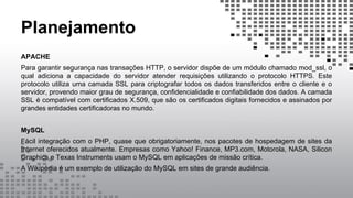 Planejamento
APACHE
Para garantir segurança nas transações HTTP, o servidor dispõe de um módulo chamado mod_ssl, o
qual adiciona a capacidade do servidor atender requisições utilizando o protocolo HTTPS. Este
protocolo utiliza uma camada SSL para criptografar todos os dados transferidos entre o cliente e o
servidor, provendo maior grau de segurança, confidencialidade e confiabilidade dos dados. A camada
SSL é compatível com certificados X.509, que são os certificados digitais fornecidos e assinados por
grandes entidades certificadoras no mundo.
MySQL
Fácil integração com o PHP, quase que obrigatoriamente, nos pacotes de hospedagem de sites da
Internet oferecidos atualmente. Empresas como Yahoo! Finance, MP3.com, Motorola, NASA, Silicon
Graphics e Texas Instruments usam o MySQL em aplicações de missão crítica.
A Wikipédia é um exemplo de utilização do MySQL em sites de grande audiência.
 
