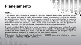 Planejamento
JOOMLA!
O Joomla vem sendo amplamente utilizado, e com muito sucesso, por entidades sérias que buscam
um alto grau de segurança de dados e informações, prova e exemplo disso é do Exército Brasileiro
que possui mais de duzentos sites desenvolvidos em Joomla e quer institucionalizar a ferramenta
para suportar suas operações e a tornar padrão para uso na Força Terrestre através do seu Centro
de Desenvolvimento de Sistemas, o CDS, dados esses apresentados em uma das palestras do
Joomla! Day Brasil 2012, por Ivânio Rosa, Subtenente do Exército competente da área.
O projeto Identidade Digital de Governo busca padronizar os portais dos órgãos públicos federais e
alinhar as informações para otimizar a comunicação com o cidadão. Os órgãos têm à disposição a
estrutura do Portal Padrão que reúne o que há de mais adequado em soluções digitais de
acessibilidade e de divulgação de informações nos mais variados formatos.
A Secretaria de Comunicação da Presidência - SECOM desenvolve atualmente pacotes
padronizados em PLONE, JOOMLA e DRUPAL.
 