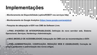Implementações
- Monitoramento de Disponibilidade (uptimeROBOT nos serviços http)
- Monitoramento do Google Analytics (https://www.google.com/analytics)
- Pesquisa de adequação e-GOV nos CMS de Software Livre.
- e-PING (PADRÕES DE INTEROPERABILIDADE) Definição do novo servidor web, Sistema
Operacional, Serviços, Hardening e Administração.
- e-MAG (MODELO DE ACESSIBILIDADE) Adequação do CMS com as recomendações e-GOV.
- e-PWG (ADMINISTRAÇÃO, CODIFICAÇÃO, REDAÇÃO WEB E USABILIDADE) Correção de
artigos publicados e padronização dos novos artigos.
 