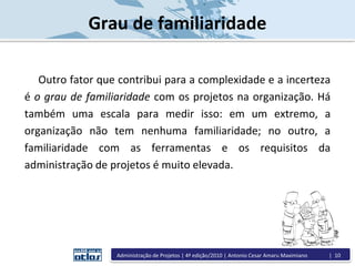 Grau de familiaridade
Outro fator que contribui para a complexidade e a incerteza
é o grau de familiaridade com os projetos na organização. Há
também uma escala para medir isso: em um extremo, a
organização não tem nenhuma familiaridade; no outro, a
familiaridade com as ferramentas e os requisitos da
administração de projetos é muito elevada.
Administração de Projetos | 4ª edição/2010 | Antonio Cesar Amaru Maximiano | 10
 
