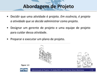 • Decidir que uma atividade é projeto. Em essência, é projeto
a atividade que se decide administrar como projeto.
• Designar um gerente de projeto e uma equipe de projeto
para cuidar dessa atividade.
• Preparar e executar um plano de projeto.
Figura 1.3
Abordagem de Projeto
Administração de Projetos | 4ª edição/2010 | Antonio Cesar Amaru Maximiano | 11
 