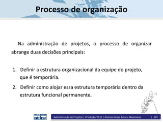 Processo de organização
Na administração de projetos, o processo de organizar
abrange duas decisões principais:
1. Definir a estrutura organizacional da equipe do projeto,
que é temporária.
2. Definir como alojar essa estrutura temporária dentro da
estrutura funcional permanente.
Administração de Projetos | 4ª edição/2010 | Antonio Cesar Amaru Maximiano | 125
 