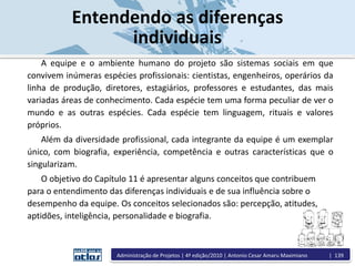 Entendendo as diferenças
individuais
A equipe e o ambiente humano do projeto são sistemas sociais em que
convivem inúmeras espécies profissionais: cientistas, engenheiros, operários da
linha de produção, diretores, estagiários, professores e estudantes, das mais
variadas áreas de conhecimento. Cada espécie tem uma forma peculiar de ver o
mundo e as outras espécies. Cada espécie tem linguagem, rituais e valores
próprios.
Além da diversidade profissional, cada integrante da equipe é um exemplar
único, com biografia, experiência, competência e outras características que o
singularizam.
O objetivo do Capítulo 11 é apresentar alguns conceitos que contribuem
para o entendimento das diferenças individuais e de sua influência sobre o
desempenho da equipe. Os conceitos selecionados são: percepção, atitudes,
aptidões, inteligência, personalidade e biografia.
Administração de Projetos | 4ª edição/2010 | Antonio Cesar Amaru Maximiano | 139
 
