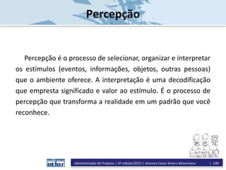 Percepção
Percepção é o processo de selecionar, organizar e interpretar
os estímulos (eventos, informações, objetos, outras pessoas)
que o ambiente oferece. A interpretação é uma decodificação
que empresta significado e valor ao estímulo. É o processo de
percepção que transforma a realidade em um padrão que você
reconhece.
Administração de Projetos | 4ª edição/2010 | Antonio Cesar Amaru Maximiano | 140
 