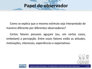 Papel do observador
Como se explica que o mesmo estímulo seja interpretado de
maneira diferente por diferentes observadores?
Certos fatores pessoais aguçam (ou, em certos casos,
embotam) a percepção. Entre esses fatores estão as atitudes,
motivações, interesses, experiências e expectativas.
Administração de Projetos | 4ª edição/2010 | Antonio Cesar Amaru Maximiano | 142
 