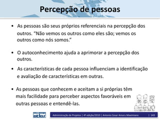 Percepção de pessoas
• As pessoas são seus próprios referenciais na percepção dos
outros. “Não vemos os outros como eles são; vemos os
outros como nós somos.”
• O autoconhecimento ajuda a aprimorar a percepção dos
outros.
• As características de cada pessoa influenciam a identificação
e avaliação de características em outras.
• As pessoas que conhecem e aceitam a si próprias têm
mais facilidade para perceber aspectos favoráveis em
outras pessoas e entendê-las.
Administração de Projetos | 4ª edição/2010 | Antonio Cesar Amaru Maximiano | 143
 