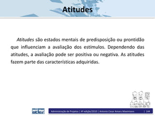 Atitudes
Atitudes são estados mentais de predisposição ou prontidão
que influenciam a avaliação dos estímulos. Dependendo das
atitudes, a avaliação pode ser positiva ou negativa. As atitudes
fazem parte das características adquiridas.
Administração de Projetos | 4ª edição/2010 | Antonio Cesar Amaru Maximiano | 144
 