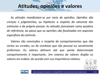 Atitudes, opiniões e valores
As atitudes manifestam-se por meio de opiniões. Opiniões são
crenças e julgamentos, ou hipóteses a respeito da natureza dos
estímulos e da própria pessoa. As atitudes funcionam como quadros
de referência, ao passo que as opiniões são focalizadas em aspectos
específicos do estímulo.
Valores são convicções a respeito de comportamentos que são
certos ou errados, ou de condutas que são pessoal ou socialmente
preferíveis. Os valores definem até que ponto determinado
comportamento é importante. Um sistema de valores dispõe os
valores em ordem, de acordo com sua importância relativa.
Administração de Projetos | 4ª edição/2010 | Antonio Cesar Amaru Maximiano | 145
 