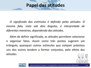 Papel das atitudes
O significado dos estímulos é definido pelas atitudes. O
mesmo fato, visto sob dois ângulos, é interpretado de
diferentes maneiras, dependendo das atitudes.
Além de definir significado, as atitudes permitem selecionar
e organizar fatos. Assim como três pontos sugerem um
triângulo, quaisquer outros estímulos que estejam próximos
uns dos outros tendem a formar conjuntos, pelo efeito das
atitudes.
Administração de Projetos | 4ª edição/2010 | Antonio Cesar Amaru Maximiano | 146
 