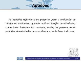 Aptidões
As aptidões referem-se ao potencial para a realização de
tarefas ou atividades. Quando realizam tarefas ou atividades,
como tocar instrumentos musicais, nadar, as pessoas usam
aptidões. A maioria das pessoas são capazes de fazer tudo isso.
Administração de Projetos | 4ª edição/2010 | Antonio Cesar Amaru Maximiano | 147
 