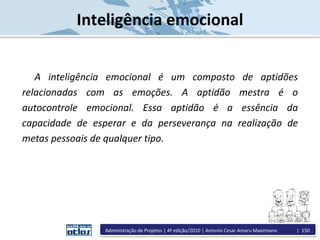 Inteligência emocional
A inteligência emocional é um composto de aptidões
relacionadas com as emoções. A aptidão mestra é o
autocontrole emocional. Essa aptidão é a essência da
capacidade de esperar e da perseverança na realização de
metas pessoais de qualquer tipo.
Administração de Projetos | 4ª edição/2010 | Antonio Cesar Amaru Maximiano | 150
 