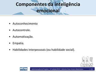 Componentes da inteligência
emocional
• Autoconhecimento
• Autocontrole.
• Automotivação.
• Empatia.
• Habilidades interpessoais (ou habilidade social).
Administração de Projetos | 4ª edição/2010 | Antonio Cesar Amaru Maximiano | 151
 