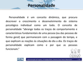 Personalidade
Personalidade é um conceito dinâmico, que procura
descrever o crescimento e desenvolvimento do sistema
psicológico individual como um todo. O conceito de
personalidade “abrange todos os traços de comportamento e
características fundamentais de uma pessoa (ou das pessoas de
forma geral) que permanecem com a passagem do tempo, e
que explicam as reações às situações do dia a dia. Os traços de
personalidade explicam como e por que as pessoas
funcionam.”
Administração de Projetos | 4ª edição/2010 | Antonio Cesar Amaru Maximiano | 152
 