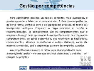 Gestão por competências
Para administrar pessoas usando os conceitos mais avançados, é
preciso aprender a lidar com as competências. A ideia das competências,
de certa forma, alinha-se com a de capacidades práticas, da teoria das
inteligências múltiplas. Enquanto o cargo descreve as tarefas e
responsabilidades, as competências são os comportamentos que o
ocupante do cargo deve apresentar. As competências são descritas como
comportamentos ou ações observáveis, que exprimem as habilidades,
conhecimentos, atitudes, experiências e outros atributos, como até
mesmo as emoções, que o cargo exige para um desempenho superior.
As competências resumem os fatores que são importantes para
a execução de tarefas – no caso que estamos discutindo, o trabalho em
equipes de projetos.
Administração de Projetos | 4ª edição/2010 | Antonio Cesar Amaru Maximiano | 155
 