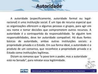 Autoridade
A autoridade (especificamente, autoridade formal ou legal-
racional) é uma instituição social. É um tipo de recurso especial que
as organizações oferecem a algumas pessoas e grupos, para agir em
seu nome e tomar decisões que comprometem outros recursos. A
autoridade é a contrapartida da responsabilidade. Se alguém tem
responsabilidades, deve ter autoridade compatível. Há duas fontes
básicas de autoridade, ambas outras instituições sociais: a
propriedade privada e o Estado. Em sua forma ideal, a autoridade é o
produto de um consenso, que reconhece a propriedade privada e o
Estado como instituições legítimas.
Diziam os romanos que “o povo tem o poder, mas a autoridade
está no Senado”, para retratar essa legitimidade.
Administração de Projetos | 4ª edição/2010 | Antonio Cesar Amaru Maximiano | 162
 