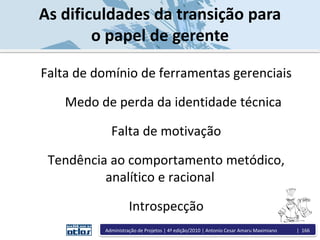 As dificuldades da transição para
o papel de gerente
Falta de domínio de ferramentas gerenciais
Medo de perda da identidade técnica
Falta de motivação
Tendência ao comportamento metódico,
analítico e racional
Introspecção
Administração de Projetos | 4ª edição/2010 | Antonio Cesar Amaru Maximiano | 166
 