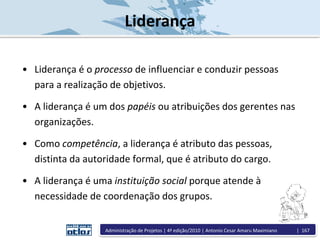 Liderança
• Liderança é o processo de influenciar e conduzir pessoas
para a realização de objetivos.
• A liderança é um dos papéis ou atribuições dos gerentes nas
organizações.
• Como competência, a liderança é atributo das pessoas,
distinta da autoridade formal, que é atributo do cargo.
• A liderança é uma instituição social porque atende à
necessidade de coordenação dos grupos.
Administração de Projetos | 4ª edição/2010 | Antonio Cesar Amaru Maximiano | 167
 