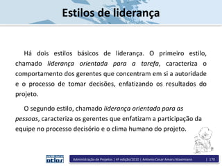 Estilos de liderança
Há dois estilos básicos de liderança. O primeiro estilo,
chamado liderança orientada para a tarefa, caracteriza o
comportamento dos gerentes que concentram em si a autoridade
e o processo de tomar decisões, enfatizando os resultados do
projeto.
O segundo estilo, chamado liderança orientada para as
pessoas, caracteriza os gerentes que enfatizam a participação da
equipe no processo decisório e o clima humano do projeto.
Administração de Projetos | 4ª edição/2010 | Antonio Cesar Amaru Maximiano | 170
 