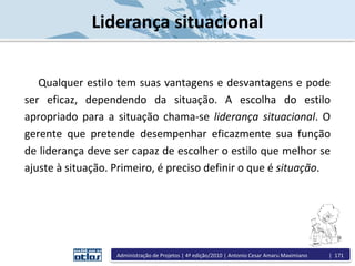 Qualquer estilo tem suas vantagens e desvantagens e pode
ser eficaz, dependendo da situação. A escolha do estilo
apropriado para a situação chama-se liderança situacional. O
gerente que pretende desempenhar eficazmente sua função
de liderança deve ser capaz de escolher o estilo que melhor se
ajuste à situação. Primeiro, é preciso definir o que é situação.
Liderança situacional
Administração de Projetos | 4ª edição/2010 | Antonio Cesar Amaru Maximiano | 171
 