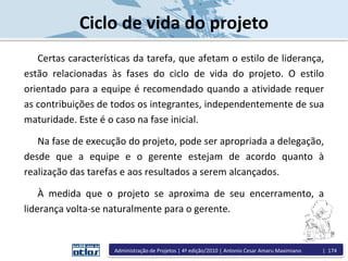 Ciclo de vida do projeto
Certas características da tarefa, que afetam o estilo de liderança,
estão relacionadas às fases do ciclo de vida do projeto. O estilo
orientado para a equipe é recomendado quando a atividade requer
as contribuições de todos os integrantes, independentemente de sua
maturidade. Este é o caso na fase inicial.
Na fase de execução do projeto, pode ser apropriada a delegação,
desde que a equipe e o gerente estejam de acordo quanto à
realização das tarefas e aos resultados a serem alcançados.
À medida que o projeto se aproxima de seu encerramento, a
liderança volta-se naturalmente para o gerente.
Administração de Projetos | 4ª edição/2010 | Antonio Cesar Amaru Maximiano | 174
 