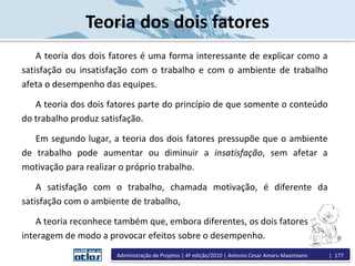 Teoria dos dois fatores
A teoria dos dois fatores é uma forma interessante de explicar como a
satisfação ou insatisfação com o trabalho e com o ambiente de trabalho
afeta o desempenho das equipes.
A teoria dos dois fatores parte do princípio de que somente o conteúdo
do trabalho produz satisfação.
Em segundo lugar, a teoria dos dois fatores pressupõe que o ambiente
de trabalho pode aumentar ou diminuir a insatisfação, sem afetar a
motivação para realizar o próprio trabalho.
A satisfação com o trabalho, chamada motivação, é diferente da
satisfação com o ambiente de trabalho,
A teoria reconhece também que, embora diferentes, os dois fatores
interagem de modo a provocar efeitos sobre o desempenho.
Administração de Projetos | 4ª edição/2010 | Antonio Cesar Amaru Maximiano | 177
 