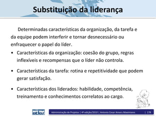 Substituição da liderança
Determinadas características da organização, da tarefa e
da equipe podem interferir e tornar desnecessário ou
enfraquecer o papel do líder.
• Características da organização: coesão do grupo, regras
inflexíveis e recompensas que o líder não controla.
• Características da tarefa: rotina e repetitividade que podem
gerar satisfação.
• Características dos liderados: habilidade, competência,
treinamento e conhecimentos correlatos ao cargo.
Administração de Projetos | 4ª edição/2010 | Antonio Cesar Amaru Maximiano | 178
 
