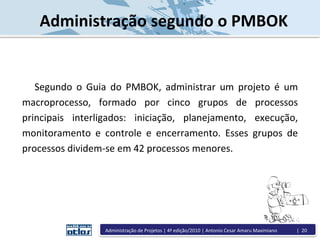 Administração segundo o PMBOK
Segundo o Guia do PMBOK, administrar um projeto é um
macroprocesso, formado por cinco grupos de processos
principais interligados: iniciação, planejamento, execução,
monitoramento e controle e encerramento. Esses grupos de
processos dividem-se em 42 processos menores.
Administração de Projetos | 4ª edição/2010 | Antonio Cesar Amaru Maximiano | 20
 