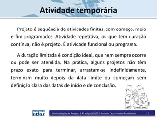 Atividade temporária
Projeto é sequência de atividades finitas, com começo, meio
e fim programados. Atividade repetitiva, ou que tem duração
contínua, não é projeto. É atividade funcional ou programa.
A duração limitada é condição ideal, que nem sempre ocorre
ou pode ser atendida. Na prática, alguns projetos não têm
prazo exato para terminar, arrastam-se indefinidamente,
terminam muito depois da data limite ou começam sem
definição clara das datas de início e de conclusão.
Administração de Projetos | 4ª edição/2010 | Antonio Cesar Amaru Maximiano | 3
 