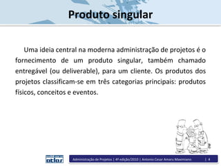 Produto singular
Uma ideia central na moderna administração de projetos é o
fornecimento de um produto singular, também chamado
entregável (ou deliverable), para um cliente. Os produtos dos
projetos classificam-se em três categorias principais: produtos
físicos, conceitos e eventos.
Administração de Projetos | 4ª edição/2010 | Antonio Cesar Amaru Maximiano | 4
 
