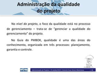 No nível do projeto, o foco da qualidade está no processo
de gerenciamento – trata-se de “gerenciar a qualidade do
gerenciamento” do projeto.
No Guia do PMBOK, qualidade é uma das áreas do
conhecimento, organizada em três processos: planejamento,
garantia e controle.
Administração da qualidade
do projeto
Administração de Projetos | 4ª edição/2010 | Antonio Cesar Amaru Maximiano | 46
 