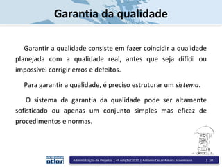 Garantia da qualidade
Garantir a qualidade consiste em fazer coincidir a qualidade
planejada com a qualidade real, antes que seja difícil ou
impossível corrigir erros e defeitos.
Para garantir a qualidade, é preciso estruturar um sistema.
O sistema da garantia da qualidade pode ser altamente
sofisticado ou apenas um conjunto simples mas eficaz de
procedimentos e normas.
Administração de Projetos | 4ª edição/2010 | Antonio Cesar Amaru Maximiano | 50
 