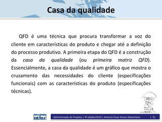 QFD é uma técnica que procura transformar a voz do
cliente em características do produto e chegar até a definição
do processo produtivo. A primeira etapa do QFD é a construção
da casa da qualidade (ou primeira matriz QFD).
Essencialmente, a casa da qualidade é um gráfico que mostra o
cruzamento das necessidades do cliente (especificações
funcionais) com as características do produto (especificações
técnicas).
Casa da qualidade
Administração de Projetos | 4ª edição/2010 | Antonio Cesar Amaru Maximiano | 51
 