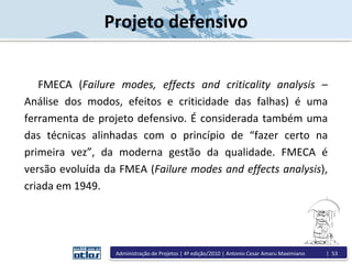 FMECA (Failure modes, effects and criticality analysis –
Análise dos modos, efeitos e criticidade das falhas) é uma
ferramenta de projeto defensivo. É considerada também uma
das técnicas alinhadas com o princípio de “fazer certo na
primeira vez”, da moderna gestão da qualidade. FMECA é
versão evoluída da FMEA (Failure modes and effects analysis),
criada em 1949.
Projeto defensivo
Administração de Projetos | 4ª edição/2010 | Antonio Cesar Amaru Maximiano | 53
 