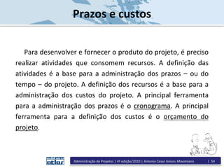 Prazos e custos
Para desenvolver e fornecer o produto do projeto, é preciso
realizar atividades que consomem recursos. A definição das
atividades é a base para a administração dos prazos – ou do
tempo – do projeto. A definição dos recursos é a base para a
administração dos custos do projeto. A principal ferramenta
para a administração dos prazos é o cronograma. A principal
ferramenta para a definição dos custos é o orçamento do
projeto.
Administração de Projetos | 4ª edição/2010 | Antonio Cesar Amaru Maximiano | 54
 
