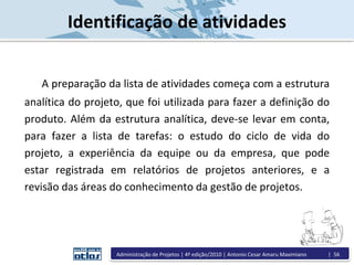Identificação de atividades
A preparação da lista de atividades começa com a estrutura
analítica do projeto, que foi utilizada para fazer a definição do
produto. Além da estrutura analítica, deve-se levar em conta,
para fazer a lista de tarefas: o estudo do ciclo de vida do
projeto, a experiência da equipe ou da empresa, que pode
estar registrada em relatórios de projetos anteriores, e a
revisão das áreas do conhecimento da gestão de projetos.
Administração de Projetos | 4ª edição/2010 | Antonio Cesar Amaru Maximiano | 56
 