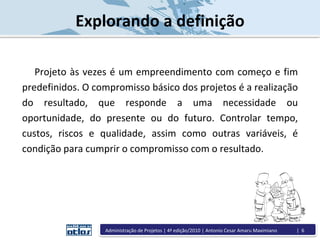 Explorando a definição
Projeto às vezes é um empreendimento com começo e fim
predefinidos. O compromisso básico dos projetos é a realização
do resultado, que responde a uma necessidade ou
oportunidade, do presente ou do futuro. Controlar tempo,
custos, riscos e qualidade, assim como outras variáveis, é
condição para cumprir o compromisso com o resultado.
Administração de Projetos | 4ª edição/2010 | Antonio Cesar Amaru Maximiano | 6
 