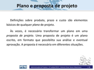 Plano e proposta de projeto
Definições sobre produto, prazo e custo são elementos
básicos de qualquer plano de projeto.
Às vezes, é necessário transformar um plano em uma
proposta de projeto. Uma proposta de projeto é um plano
escrito, em formato que possibilita sua análise e eventual
aprovação. A proposta é necessária em diferentes situações.
Administração de Projetos | 4ª edição/2010 | Antonio Cesar Amaru Maximiano | 89
 