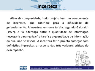 Incerteza
Além da complexidade, todo projeto tem um componente
de incerteza, que contribui para a dificuldade de
gerenciamento. A incerteza em uma tarefa, segundo Galbraith
(1977), é “a diferença entre a quantidade de informação
necessária para realizar” a tarefa e a quantidade de informação
da qual não se dispõe. A incerteza faz o projeto começar com
definições imprecisas a respeito das três variáveis críticas do
desempenho.
Administração de Projetos | 4ª edição/2010 | Antonio Cesar Amaru Maximiano | 9
 