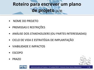 • NOME DO PROJETO
• PREMISSAS E RESTRIÇÕES
• ANÁLISE DOS STAKEHOLDERS (OU PARTES INTERESSADAS)
• CICLO DE VIDA E ESTRATÉGIA DE IMPLANTAÇÃO
• VIABILIDADE E IMPACTOS
• ESCOPO
• PRAZO
Roteiro para escrever um plano
de projeto (1/2)
Administração de Projetos | 4ª edição/2010 | Antonio Cesar Amaru Maximiano | 94
 