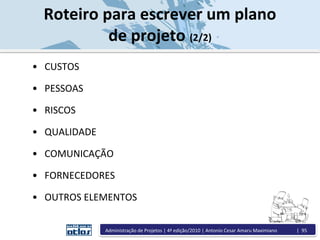 • CUSTOS
• PESSOAS
• RISCOS
• QUALIDADE
• COMUNICAÇÃO
• FORNECEDORES
• OUTROS ELEMENTOS
Roteiro para escrever um plano
de projeto (2/2)
Administração de Projetos | 4ª edição/2010 | Antonio Cesar Amaru Maximiano | 95
 