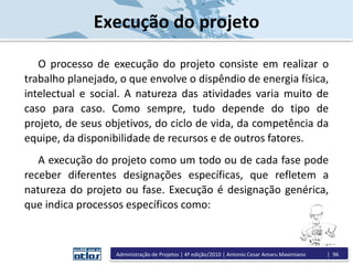 Execução do projeto
O processo de execução do projeto consiste em realizar o
trabalho planejado, o que envolve o dispêndio de energia física,
intelectual e social. A natureza das atividades varia muito de
caso para caso. Como sempre, tudo depende do tipo de
projeto, de seus objetivos, do ciclo de vida, da competência da
equipe, da disponibilidade de recursos e de outros fatores.
A execução do projeto como um todo ou de cada fase pode
receber diferentes designações específicas, que refletem a
natureza do projeto ou fase. Execução é designação genérica,
que indica processos específicos como:
Administração de Projetos | 4ª edição/2010 | Antonio Cesar Amaru Maximiano | 96
 