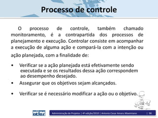 Administração de Projetos | 4ª edição/2010 | Antonio Cesar Amaru Maximiano | 98
Processo de controle
O processo de controle, também chamado
monitoramento, é a contrapartida dos processos de
planejamento e execução. Controlar consiste em acompanhar
a execução de alguma ação e compará-la com a intenção ou
ação planejada, com a finalidade de:
• Verificar se a ação planejada está efetivamente sendo
executada e se os resultados dessa ação correspondem
ao desempenho desejado.
• Assegurar que os objetivos sejam alcançados.
• Verificar se é necessário modificar a ação ou o objetivo.
 