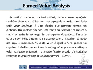 Earned Value Analysis
A análise do valor realizado (EVA, earned value analysis,
também chamada análise do valor agregado – mais apropriado
seria valor realizado) é uma técnica que converte tempo em
dinheiro. Ou, melhor dizendo, interpreta em termos financeiros o
trabalho realizado ao longo do cronograma do projeto. Em cada
data de controle, determina-se quanto vale o trabalho realizado
até aquele momento. “Quanto vale” é igual a “em quanto foi
orçado o trabalho que está sendo entregue”, e, por esse motivo, o
valor realizado é também chamado “custo orçado do trabalho
realizado (budgeted cost of work performed – BCWP”.
Administração de Projetos | 4ª edição/2010 | Antonio Cesar Amaru Maximiano | 99
 