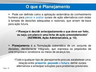 Page  10
O que é Planejamento
 Pode ser definido como a aplicação sistemática do conhecimento
humano para prever e avaliar cursos de ação alternativos com vistas
à tomada de decisões adequadas e racionais, que sirvam de base
para ação futura.
•“Planejar é decidir antecipadamente o que deve ser feito,
ou seja, um plano é uma linha de ação preestabelecida”
(NEWMAN, Ação Administrativa, p. 15).
 Planejamento é a “formulação sistemática de um conjunto de
decisões, devidamente integrado, que expressa os propósitos de
uma empresa e condiciona os meios de alcançá-los.
•Todo e qualquer tipo de planejamento procura estabelecer uma
relação entre presente, passado e futuro, definir cursos
alternativos e antecipar soluções para problemas previsíveis.
 
