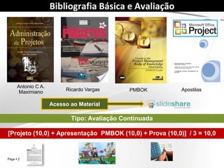Page  2
Bibliografia Básica e Avaliação
Antonio C A.
Maximiano
PMBOK Material de Aula
Ricardo
Vargas
Avaliação Continuada
[Projeto (10,0) + Apresentações PMBOK e Artigo (10,0) + Prova (10,0)] / 3 = 10,0
Administração de
Projetos
Aulas
 